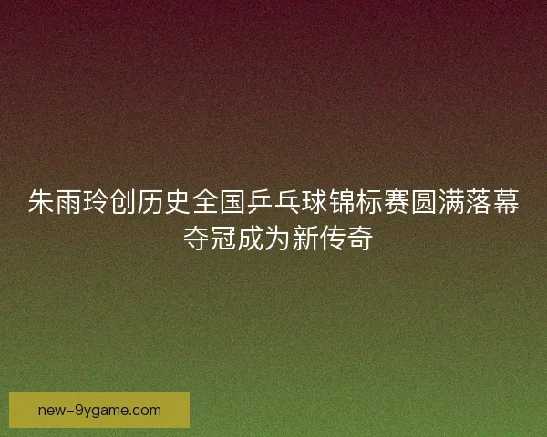 朱雨玲创历史全国乒乓球锦标赛圆满落幕 夺冠成为新传奇