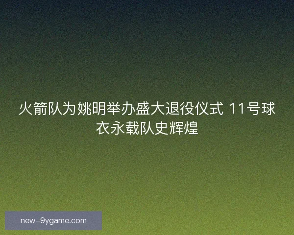 火箭队为姚明举办盛大退役仪式 11号球衣永载队史辉煌
