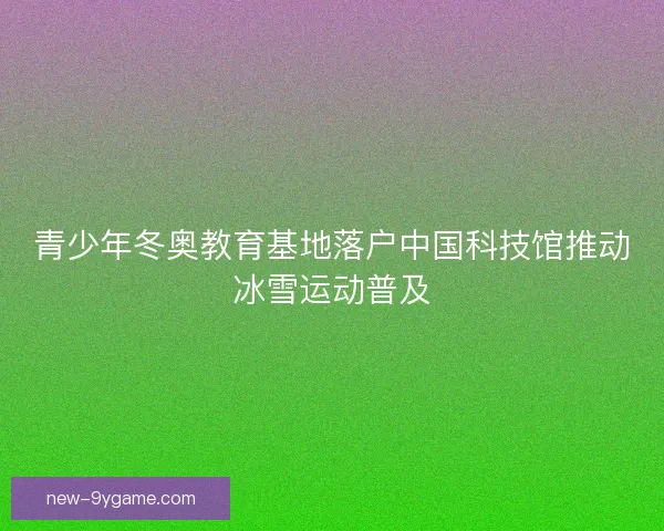 青少年冬奥教育基地落户中国科技馆推动冰雪运动普及