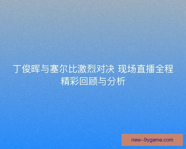 丁俊晖与塞尔比激烈对决 现场直播全程精彩回顾与分析