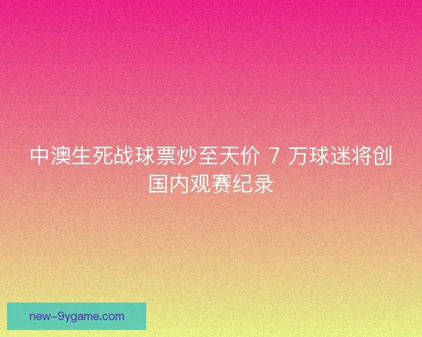 中澳生死战球票炒至天价 7 万球迷将创国内观赛纪录