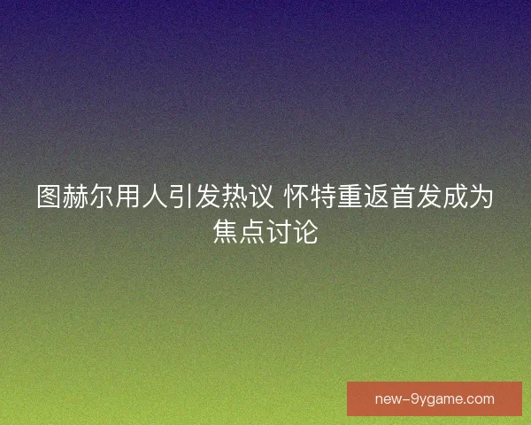 图赫尔用人引发热议 怀特重返首发成为焦点讨论