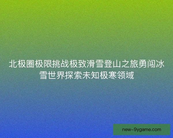 北极圈极限挑战极致滑雪登山之旅勇闯冰雪世界探索未知极寒领域